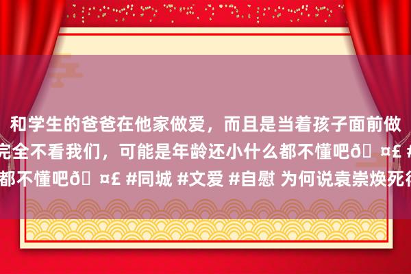 和学生的爸爸在他家做爱，而且是当着孩子面前做爱，太刺激了，孩子完全不看我们，可能是年龄还小什么都不懂吧🤣 #同城 #文爱 #自慰 为何说袁崇焕死得不冤？