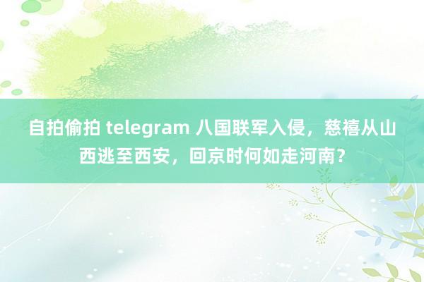 自拍偷拍 telegram 八国联军入侵，慈禧从山西逃至西安，回京时何如走河南？