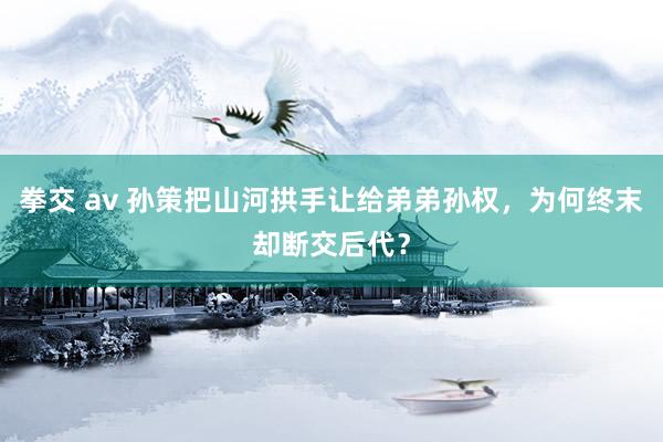 拳交 av 孙策把山河拱手让给弟弟孙权，为何终末却断交后代？