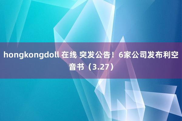 hongkongdoll 在线 突发公告！6家公司发布利空音书（3.27）