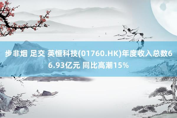 步非烟 足交 英恒科技(01760.HK)年度收入总数66.93亿元 同比高潮15%