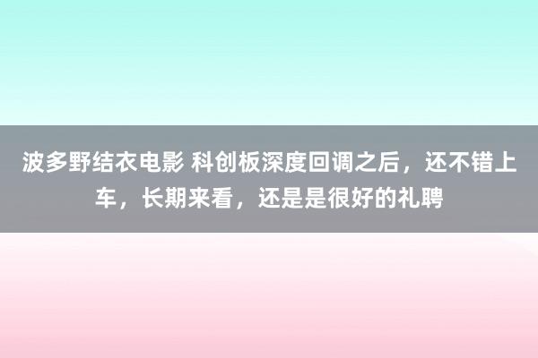 波多野结衣电影 科创板深度回调之后，还不错上车，长期来看，还是是很好的礼聘