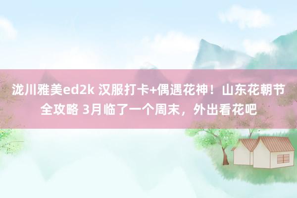 泷川雅美ed2k 汉服打卡+偶遇花神！山东花朝节全攻略 3月临了一个周末，外出看花吧