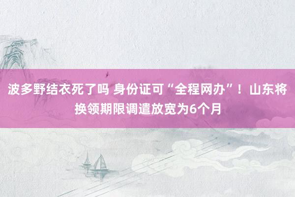波多野结衣死了吗 身份证可“全程网办”！山东将换领期限调遣放宽为6个月