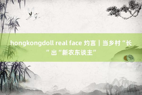 hongkongdoll real face 灼言｜当乡村“长”出“新农东谈主”