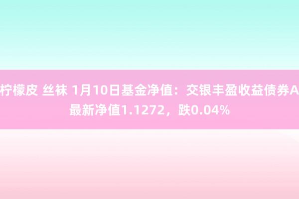 柠檬皮 丝袜 1月10日基金净值：交银丰盈收益债券A最新净值1.1272，跌0.04%