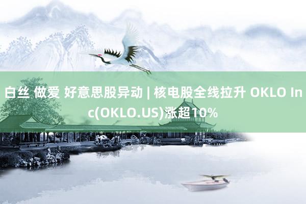 白丝 做爱 好意思股异动 | 核电股全线拉升 OKLO Inc(OKLO.US)涨超10%