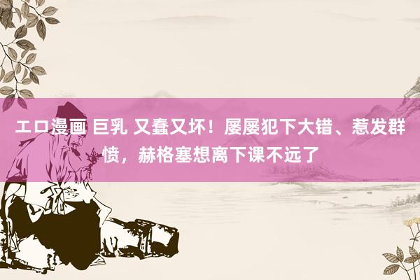 エロ漫画 巨乳 又蠢又坏！屡屡犯下大错、惹发群愤，赫格塞想离下课不远了