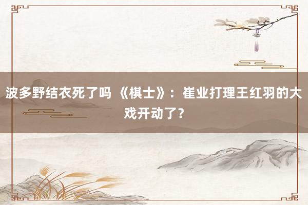 波多野结衣死了吗 《棋士》：崔业打理王红羽的大戏开动了？