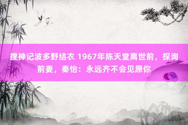 搜神记波多野结衣 1967年陈天堂离世前，探询前妻，秦怡：永远齐不会见原你