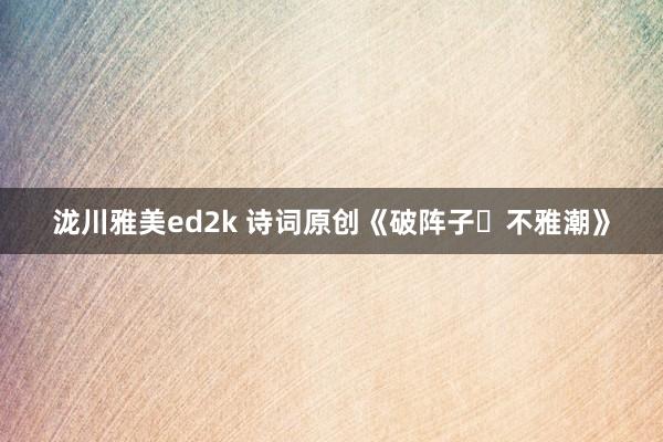泷川雅美ed2k 诗词原创《破阵子・不雅潮》