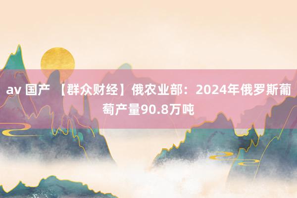 av 国产 【群众财经】俄农业部：2024年俄罗斯葡萄产量90.8万吨