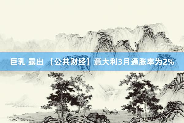 巨乳 露出 【公共财经】意大利3月通胀率为2%