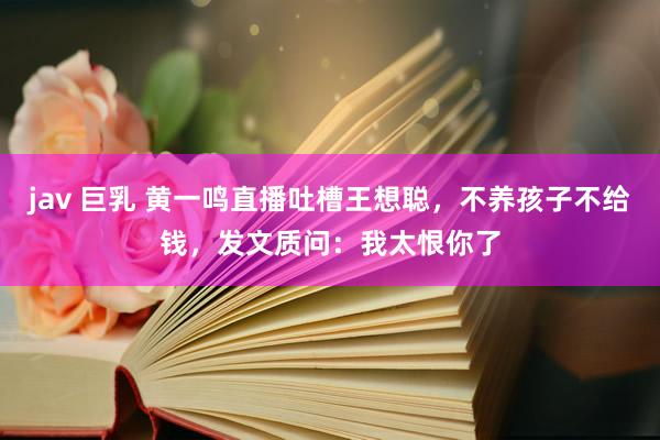 jav 巨乳 黄一鸣直播吐槽王想聪，不养孩子不给钱，发文质问：我太恨你了
