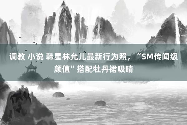 调教 小说 韩星林允儿最新行为照，“SM传闻级颜值”搭配牡丹裙吸睛