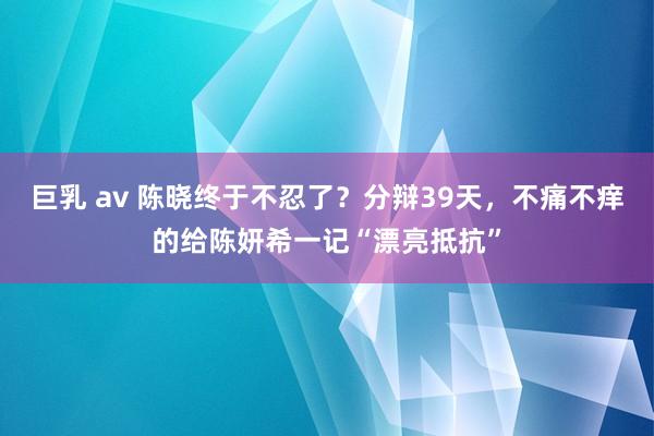 巨乳 av 陈晓终于不忍了？分辩39天，不痛不痒的给陈妍希一记“漂亮抵抗”