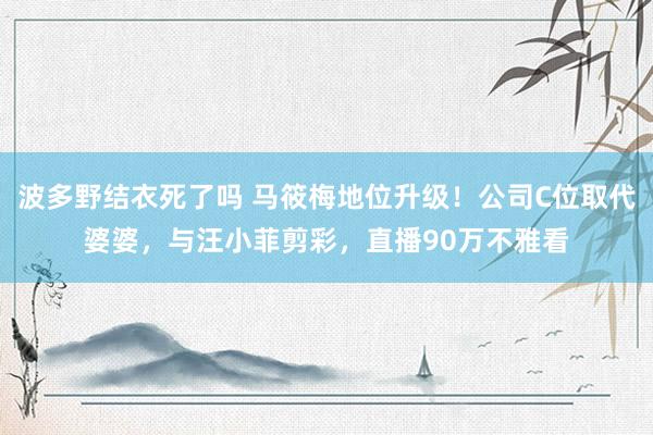 波多野结衣死了吗 马筱梅地位升级！公司C位取代婆婆，与汪小菲剪彩，直播90万不雅看