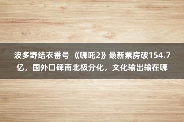 波多野结衣番号 《哪吒2》最新票房破154.7亿，国外口碑南北极分化，文化输出输在哪