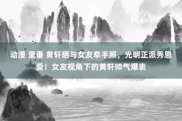 动漫 里番 黄轩晒与女友牵手照，光明正派秀恩爱！女友视角下的黄轩帅气爆表