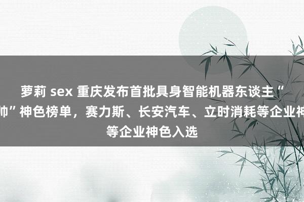 萝莉 sex 重庆发布首批具身智能机器东谈主“揭榜挂帅”神色榜单，赛力斯、长安汽车、立时消耗等企业神色入选