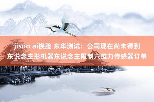 jisoo ai换脸 东华测试：公司现在尚未得到东说念主形机器东说念主限制六维力传感器订单