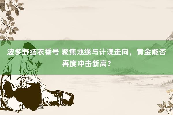 波多野结衣番号 聚焦地缘与计谋走向，黄金能否再度冲击新高？