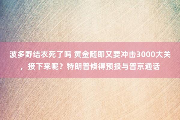 波多野结衣死了吗 黄金随即又要冲击3000大关，接下来呢？特朗普倏得预报与普京通话