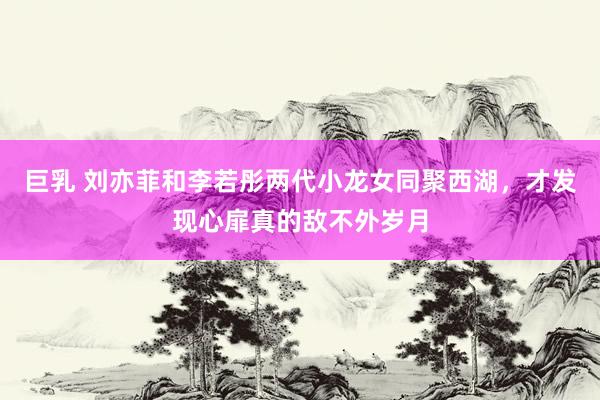 巨乳 刘亦菲和李若彤两代小龙女同聚西湖，才发现心扉真的敌不外岁月
