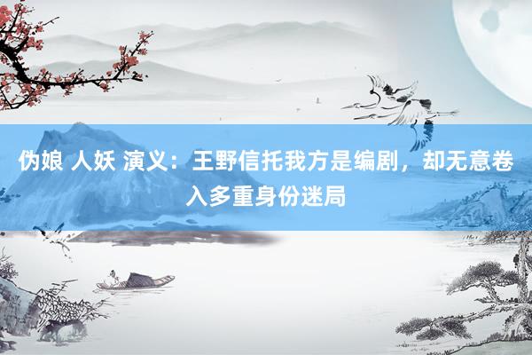 伪娘 人妖 演义：王野信托我方是编剧，却无意卷入多重身份迷局