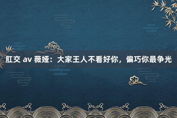 肛交 av 薇娅：大家王人不看好你，偏巧你最争光