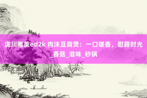 泷川雅美ed2k 肉沫豆腐煲：一口暖香，慰藉时光_香菇_滋味_砂锅