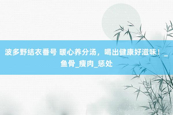 波多野结衣番号 暖心养分汤，喝出健康好滋味！_鱼骨_瘦肉_惩处
