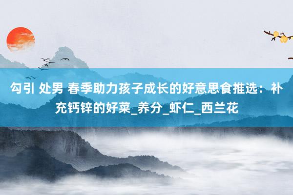 勾引 处男 春季助力孩子成长的好意思食推选：补充钙锌的好菜_养分_虾仁_西兰花