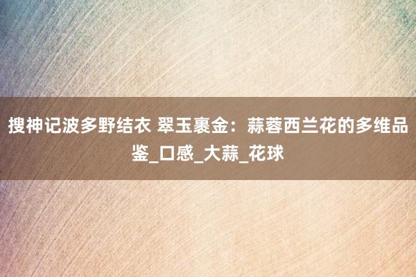 搜神记波多野结衣 翠玉裹金：蒜蓉西兰花的多维品鉴_口感_大蒜_花球