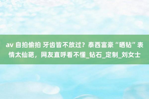 av 自拍偷拍 牙齿皆不放过？泰西富豪“晒钻”表情太仙葩，网友直呼看不懂_钻石_定制_刘女士