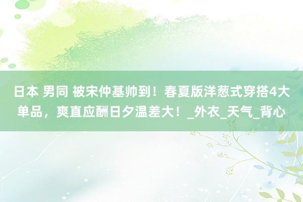 日本 男同 被宋仲基帅到！春夏版洋葱式穿搭4大单品，爽直应酬日夕温差大！_外衣_天气_背心