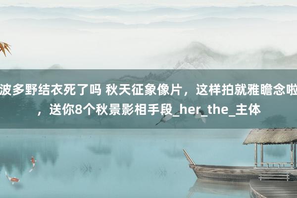 波多野结衣死了吗 秋天征象像片，这样拍就雅瞻念啦，送你8个秋景影相手段_her_the_主体