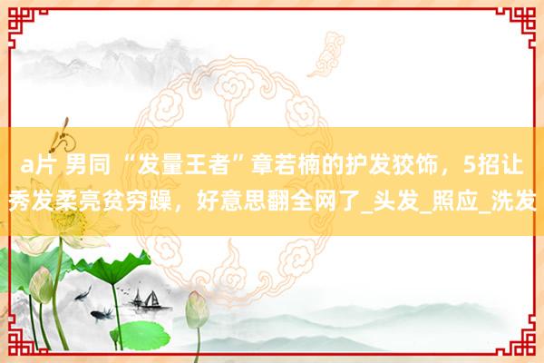 a片 男同 “发量王者”章若楠的护发狡饰，5招让秀发柔亮贫穷躁，好意思翻全网了_头发_照应_洗发