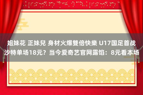 姐妹花 正妹兒 身材火爆雙倍快樂 U17国足首战沙特单场18元？当今爱奇艺官网露馅：8元看本场