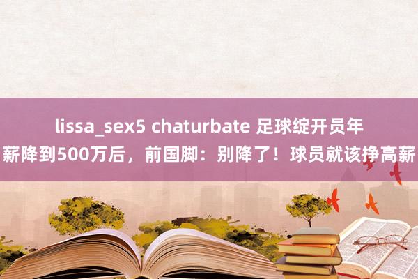 lissa_sex5 chaturbate 足球绽开员年薪降到500万后，前国脚：别降了！球员就该挣高薪