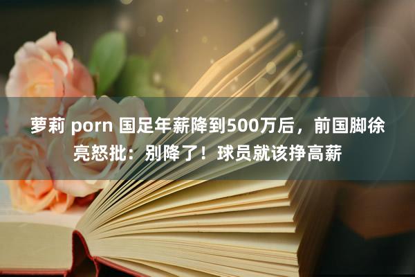 萝莉 porn 国足年薪降到500万后，前国脚徐亮怒批：别降了！球员就该挣高薪