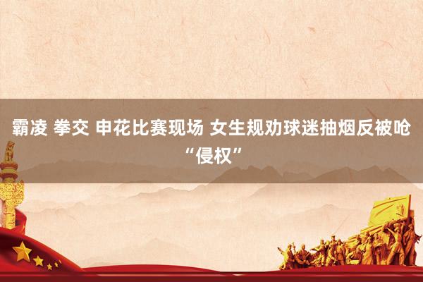 霸凌 拳交 申花比赛现场 女生规劝球迷抽烟反被呛“侵权”
