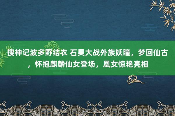 搜神记波多野结衣 石昊大战外族妖瞳，梦回仙古，怀抱麒麟仙女登场，凰女惊艳亮相