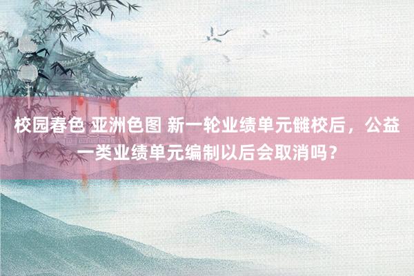 校园春色 亚洲色图 新一轮业绩单元雠校后，公益一类业绩单元编制以后会取消吗？