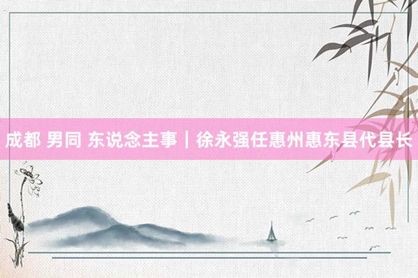 成都 男同 东说念主事｜徐永强任惠州惠东县代县长