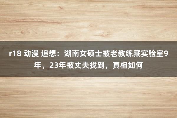 r18 动漫 追想：湖南女硕士被老教练藏实验室9年，23年被丈夫找到，真相如何