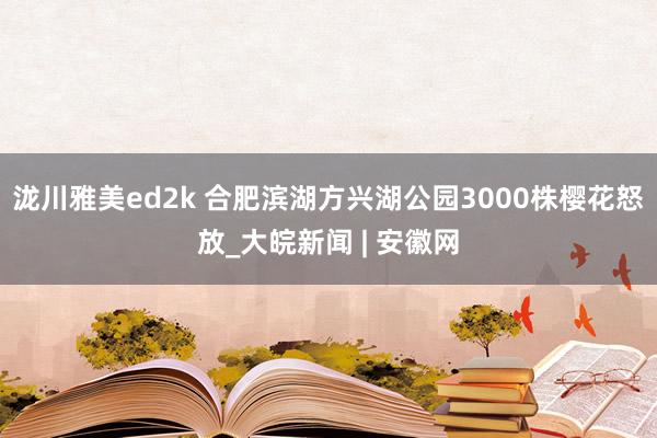 泷川雅美ed2k 合肥滨湖方兴湖公园3000株樱花怒放_大皖新闻 | 安徽网