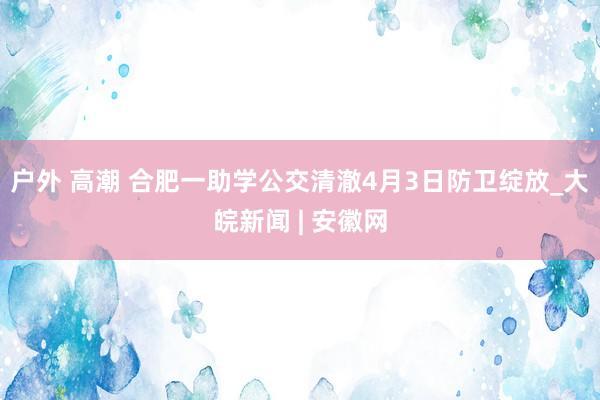 户外 高潮 合肥一助学公交清澈4月3日防卫绽放_大皖新闻 | 安徽网