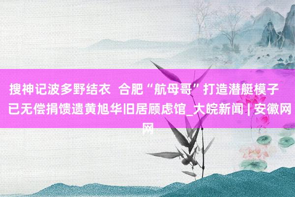 搜神记波多野结衣  合肥“航母哥”打造潜艇模子   已无偿捐馈遗黄旭华旧居顾虑馆_大皖新闻 | 安徽网