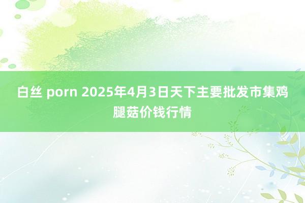 白丝 porn 2025年4月3日天下主要批发市集鸡腿菇价钱行情